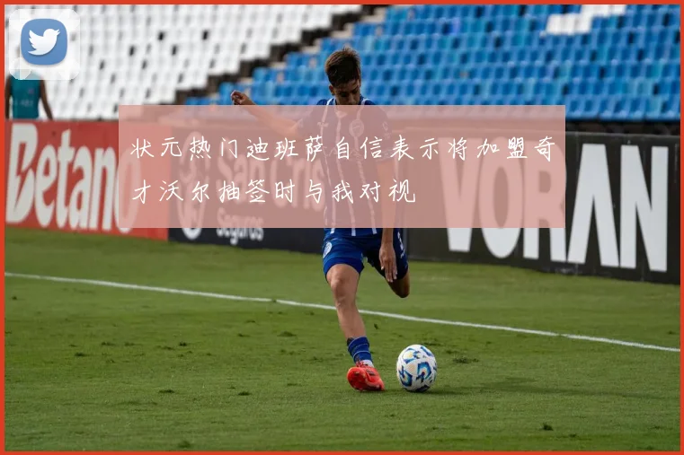 状元热门迪班萨自信表示将加盟奇才沃尔抽签时与我对视
