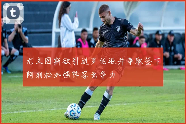 尤文图斯欲引进罗伯逊并争取签下阿利松加强阵容竞争力