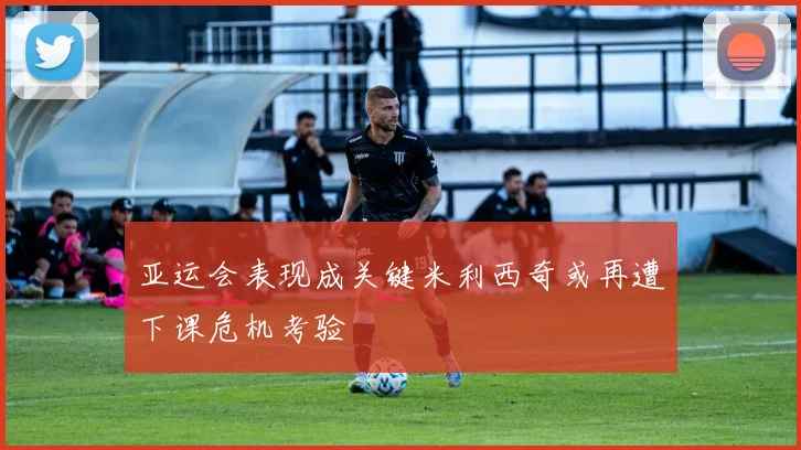 亚运会表现成关键米利西奇或再遭下课危机考验