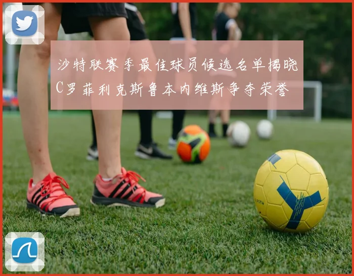 沙特联赛季最佳球员候选名单揭晓C罗菲利克斯鲁本内维斯争夺荣誉