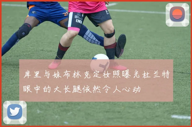 库里与妹布林克定妆照曝光杜兰特眼中的大长腿依然令人心动