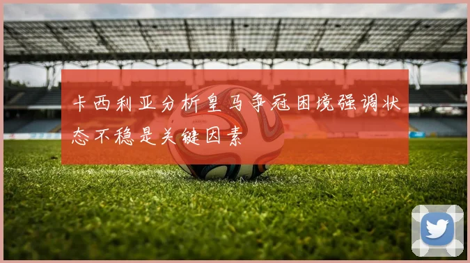 卡西利亚分析皇马争冠困境强调状态不稳是关键因素