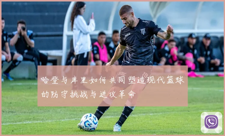 哈登与库里如何共同塑造现代篮球的防守挑战与进攻革命
