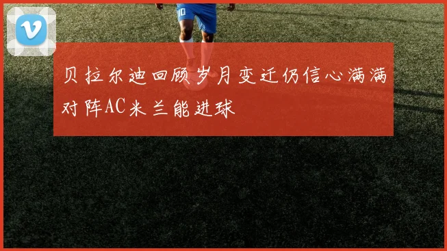 贝拉尔迪回顾岁月变迁仍信心满满对阵AC米兰能进球