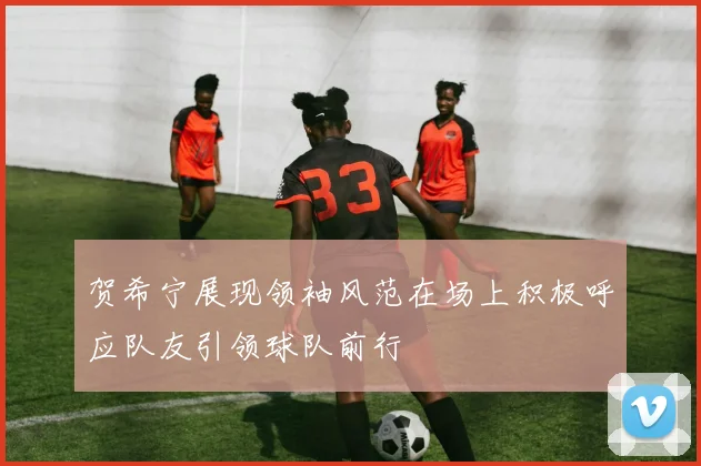 贺希宁展现领袖风范在场上积极呼应队友引领球队前行