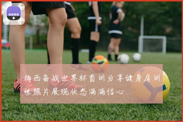 梅西备战世界杯首训分享健身房训练照片展现状态满满信心