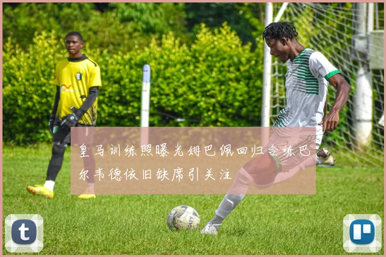 皇马训练照曝光姆巴佩回归合练巴尔韦德依旧缺席引关注