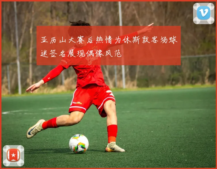 亚历山大赛后热情为休斯敦客场球迷签名展现偶像风范