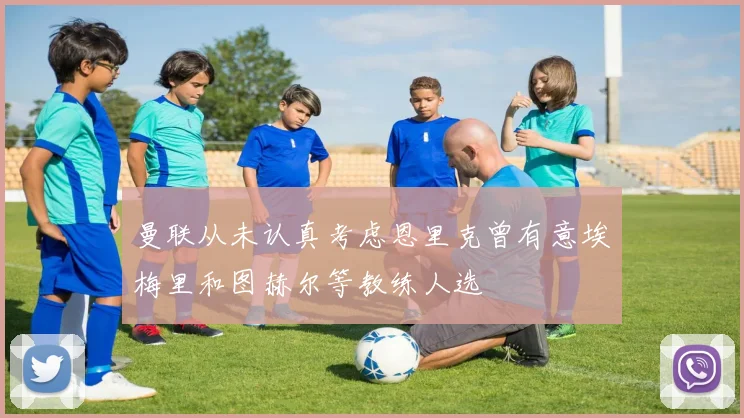 曼联从未认真考虑恩里克曾有意埃梅里和图赫尔等教练人选